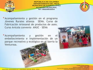 *Acompañamiento y gestión en el programa 
Jóvenes Rurales alianza SENA. Curso de 
Fabricación Artesanal de productos de aseo. 
Curso Avícola convenio ANUC – SENA 
*Acompañamiento y gestión en el 
embellecimiento e implementación de un 
parque recreativo y ecológico en el barrio la 
Venturosa. 
 