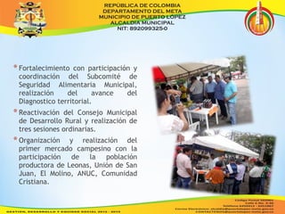 * Fortalecimiento con participación y 
coordinación del Subcomité de 
Seguridad Alimentaria Municipal, 
realización del avance del 
Diagnostico territorial. 
* Reactivación del Consejo Municipal 
de Desarrollo Rural y realización de 
tres sesiones ordinarias. 
* Organización y realización del 
primer mercado campesino con la 
participación de la población 
productora de Leonas, Unión de San 
Juan, El Molino, ANUC, Comunidad 
Cristiana. 
 