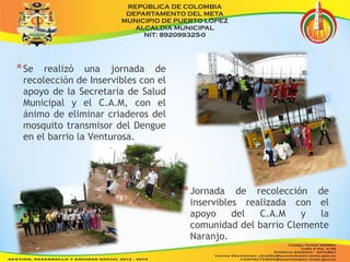*Se realizó una jornada de 
recolección de Inservibles con el 
apoyo de la Secretaria de Salud 
Municipal y el C.A.M, con el 
ánimo de eliminar criaderos del 
mosquito transmisor del Dengue 
en el barrio la Venturosa. 
*Jornada de recolección de 
inservibles realizada con el 
apoyo del C.A.M y la 
comunidad del barrio Clemente 
Naranjo. 
 