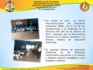 * Así mismo se creó el comité 
Interinstitucional de Educación 
Ambiental CIDEA, con el fin de dar 
cumplimiento a lo ordenado en la 
Directiva 001 del 25 de febrero de 
2013, emanado por la Procuraduría 
General de la Nación referente a la 
Política Publica de Educación 
Ambiental. 
* Se realizan talleres de educación 
ambiental en las diferentes 
Instituciones educativas y se elabora 
y difunde material pedagógico como 
plegable y folletos. 
 