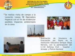 *Se realiza visita de campo a la 
Locación Llanos 58 Operadora 
Hupecol con el fin de evidenciar 
posibles impactos ambientales 
en la zona 
* Realización de Simulacro de 
Evacuación por Sismo en la 
Institución Educativa Enrique Olaya 
Herrera, con la participación del 
C.V.B Defensa Civil , hospital , 
Armada y Policía Nacional 
 