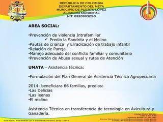 AREA SOCIAL: 
•Prevención de violencia Intrafamiliar 
 Predio la Sandrita y el Molino 
•Pautas de crianza y Erradicación de trabajo infantil 
•Relación de Pareja 
•Manejo adecuado del conflicto familiar y comunitario 
•Prevención de Abuso sexual y rutas de Atención 
UMATA - Asistencia técnica: 
•Formulación del Plan General de Asistencia Técnica Agropecuaria 
2014: beneficiara 66 familias, predios: 
•Las Delicias 
•Las leonas 
•El molino 
Asistencia Técnica en transferencia de tecnología en Avicultura y 
Ganadería. 
 