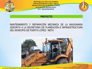 PROYECTO 
MANTENIMIENTO Y REPARACIÓN MECÁNICA DE LA MAQUINARIA 
ADSCRITA A LA SECRETARIA DE PLANEACIÓN E INFRAESTRUCTURA 
DEL MUNICIPIO DE PUERTO LÓPEZ - META 
 