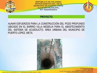 PROYECTO 
AUNAR ESFUERZOS PARA LA CONSTRUCCIÓN DEL POZO PROFUNDO 
UBICADO EN EL BARRIO VILLA MODELIA PARA EL ABASTECIMIENTO 
DEL SISTEMA DE ACUEDUCTO, ÁREA URBANA DEL MUNICIPIO DE 
PUERTO LÓPEZ, META 
 