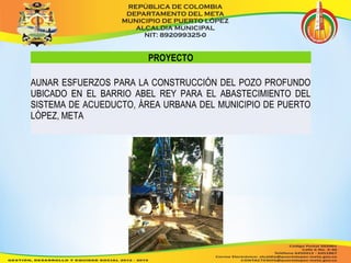 PROYECTO 
AUNAR ESFUERZOS PARA LA CONSTRUCCIÓN DEL POZO PROFUNDO 
UBICADO EN EL BARRIO ABEL REY PARA EL ABASTECIMIENTO DEL 
SISTEMA DE ACUEDUCTO, ÁREA URBANA DEL MUNICIPIO DE PUERTO 
LÓPEZ, META 
 