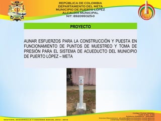 PROYECTO 
AUNAR ESFUERZOS PARA LA CONSTRUCCIÓN Y PUESTA EN 
FUNCIONAMIENTO DE PUNTOS DE MUESTREO Y TOMA DE 
PRESIÓN PARA EL SISTEMA DE ACUEDUCTO DEL MUNICIPIO 
DE PUERTO LÓPEZ – META 
 