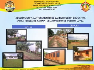 ADECUACION Y MANTENIMIENTO DE LA INSTITUCION EDUCATIVA 
SANTA TERESA DE FATIMA DEL MUNICIPIO DE PUERTO LOPEZ. 
ANTES DESPUES 
 