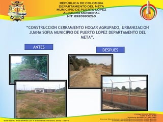 “CONSTRUCCION CERRAMIENTO HOGAR AGRUPADO, URBANIZACION 
JUANA SOFIA MUNICIPIO DE PUERTO LOPEZ DEPARTAMENTO DEL 
META”. 
DESPUES 
ANTES 
 
