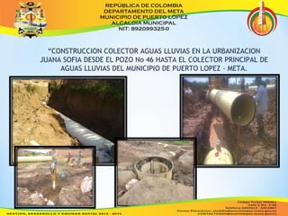 “CONSTRUCCION COLECTOR AGUAS LLUVIAS EN LA URBANIZACION 
JUANA SOFIA DESDE EL POZO No 46 HASTA EL COLECTOR PRINCIPAL DE 
AGUAS LLUVIAS DEL MUNICIPIO DE PUERTO LOPEZ - META. 
 