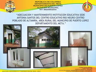 “ADECUACION Y MANTENIMIENTO INSTITUCION EDUCATIVA SEDE 
ANTONIA SANTOS DEL CENTRO EDUCATIVO RIO NEGRO CENTRO 
POBLADO DE ALTAMIRA, AREA RURAL DEL MUNICIPIO DE PUERTO LOPEZ 
DEPARTAMENTO DEL META.” 
 