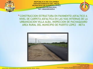 *CONSTRUCCION ESTRUCTURA EN PAVIMENTO ASFALTICO A 
NIVEL DE CARPETA ASFALTICA EN LAS VIAS INTERNAS DE LA 
URBANIZACION VILLA ALBA, INSPECCION DE PACHAQUIARO 
AREA RURAL DEL MUNICIPIO DE PUERTO LÓPEZ – META 
 