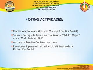 OTRAS ACTIVIDADES: 
Comité Adulto Mayor (Consejo Municipal Política Social) 
Se hace Entrega de Desayuno con Amor al “Adulto Mayor” 
el día 28 de Julio de 2013 
Asistencia Reunión Gobierno en Línea 
Reuniones Supersalud Villavicencio Ministerio de la 
Protección Social 
 