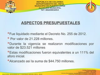ASPECTOS PRESUPUESTALES 
*Fue liquidado mediante el Decreto No. 255 de 2012. 
* Por valor de 21.228 millones. 
*Durante la vigencia se realizaron modificaciones por 
valor de $23.521 millones 
*Estas modificaciones fueron equivalentes a un 111% del 
aforo inicial. 
*Alcanzado así la suma de $44.750 millones. 
 