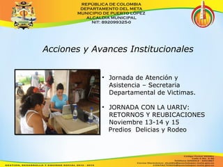 Acciones y Avances Institucionales 
• Jornada de Atención y 
Asistencia – Secretaria 
Departamental de Victimas. 
• JORNADA CON LA UARIV: 
RETORNOS Y REUBICACIONES 
Noviembre 13-14 y 15 
Predios Delicias y Rodeo 
 