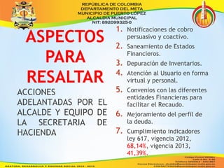 1. Notificaciones de cobro 
persuasivo y coactivo. 
2. Saneamiento de Estados 
Financieros. 
3. Depuración de Inventarios. 
4. Atención al Usuario en forma 
virtual y personal. 
5. Convenios con las diferentes 
entidades Financieras para 
facilitar el Recaudo. 
6. Mejoramiento del perfil de 
la deuda. 
7. Cumplimiento indicadores 
ley 617, vigencia 2012, 
68,14%, vigencia 2013, 
41,39%. 
ACCIONES 
ADELANTADAS POR EL 
ALCALDE Y EQUIPO DE 
LA SECRETARIA DE 
HACIENDA 
 