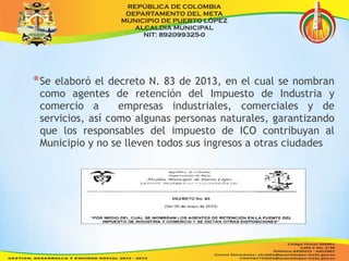 *Se elaboró el decreto N. 83 de 2013, en el cual se nombran 
como agentes de retención del Impuesto de Industria y 
comercio a empresas industriales, comerciales y de 
servicios, así como algunas personas naturales, garantizando 
que los responsables del impuesto de ICO contribuyan al 
Municipio y no se lleven todos sus ingresos a otras ciudades 
 