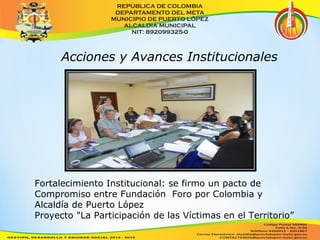 Acciones y Avances Institucionales 
Fortalecimiento Institucional: se firmo un pacto de 
Compromiso entre Fundación Foro por Colombia y 
Alcaldía de Puerto López 
Proyecto "La Participación de las Víctimas en el Territorio” 
 