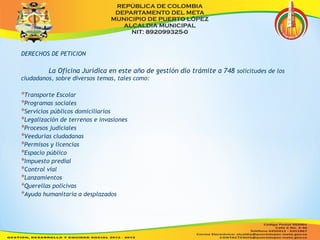 DERECHOS DE PETICION 
La Oficina Jurídica en este año de gestión dio trámite a 748 solicitudes de los 
ciudadanos, sobre diversos temas, tales como: 
*Transporte Escolar 
*Programas sociales 
*Servicios públicos domiciliarios 
*Legalización de terrenos e invasiones 
*Procesos judiciales 
*Veedurías ciudadanas 
*Permisos y licencias 
*Espacio público 
*Impuesto predial 
*Control vial 
*Lanzamientos 
*Querellas policivas 
*Ayuda humanitaria a desplazados 
 