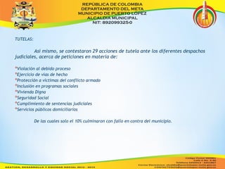 TUTELAS: 
Así mismo, se contestaron 29 acciones de tutela ante los diferentes despachos 
judiciales, acerca de peticiones en materia de: 
*Violación al debido proceso 
*Ejercicio de vías de hecho 
*Protección a víctimas del conflicto armado 
*Inclusión en programas sociales 
*Vivienda Digna 
*Seguridad Social 
*Cumplimiento de sentencias judiciales 
*Servicios públicos domiciliarios 
De las cuales solo el 10% culminaron con fallo en contra del municipio. 
 
