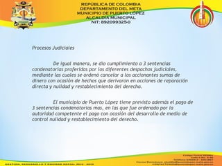 Procesos Judiciales 
De igual manera, se dio cumplimiento a 3 sentencias 
condenatorias proferidas por los diferentes despachos judiciales, 
mediante las cuales se ordenó cancelar a los accionantes sumas de 
dinero con ocasión de hechos que derivaron en acciones de reparación 
directa y nulidad y restablecimiento del derecho. 
El municipio de Puerto López tiene previsto además el pago de 
3 sentencias condenatorias mas, en las que fue ordenado por la 
autoridad competente el pago con ocasión del desarrollo de medio de 
control nulidad y restablecimiento del derecho. 
 