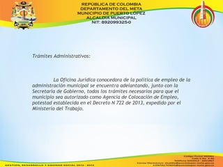 Trámites Administrativos: 
La Oficina Jurídica conocedora de la política de empleo de la 
administración municipal se encuentra adelantando, junto con la 
Secretaría de Gobierno, todos los trámites necesarios para que el 
municipio sea autorizado como Agencia de Colocación de Empleo, 
potestad establecida en el Decreto N 722 de 2013, expedido por el 
Ministerio del Trabajo. 
 