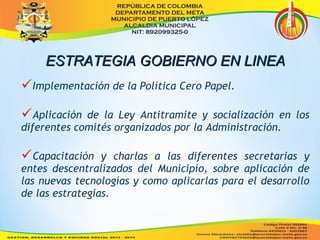EESSTTRRAATTEEGGIIAA GGOOBBIIEERRNNOO EENN LLIINNEEAA 
Implementación de la Política Cero Papel. 
Aplicación de la Ley Antitramite y socialización en los 
diferentes comités organizados por la Administración. 
Capacitación y charlas a las diferentes secretarias y 
entes descentralizados del Municipio, sobre aplicación de 
las nuevas tecnologías y como aplicarlas para el desarrollo 
de las estrategias. 
 