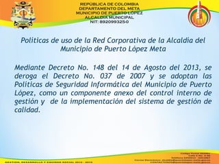 Políticas de uso de la Red Corporativa de la Alcaldía del 
Municipio de Puerto López Meta 
Mediante Decreto No. 148 del 14 de Agosto del 2013, se 
deroga el Decreto No. 037 de 2007 y se adoptan las 
Políticas de Seguridad Informática del Municipio de Puerto 
López, como un componente anexo del control interno de 
gestión y de la implementación del sistema de gestión de 
calidad. 
 