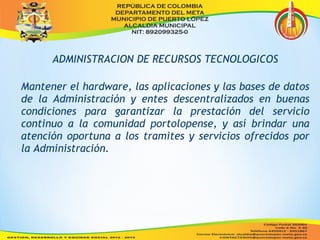 ADMINISTRACION DE RECURSOS TECNOLOGICOS 
Mantener el hardware, las aplicaciones y las bases de datos 
de la Administración y entes descentralizados en buenas 
condiciones para garantizar la prestación del servicio 
continuo a la comunidad portolopense, y así brindar una 
atención oportuna a los tramites y servicios ofrecidos por 
la Administración. 
 