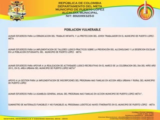 POBLACION VULNERABLE 
AUNAR ESFUERZOS PARA LA ERRADICACION DEL TRABAJO INFANTIL Y LA PROTECCION DEL JOVEN TRABAJADOR EN EL MUNICIPIO DE PUERTO LOPEZ-META 
AUNAR ESFUERZOS PARA LA IMPLEMENTACION DE TALLERES LUDICO-PRACTICOS SOBRE LA PREVENCIÓN DEL ALCOHOLISMO Y LA DESERCION ESCOLAR 
EN LA POBLACION ESTUDIANTIL DEL MUNICIPIO DE PUERTO LOPEZ – META 
AUNAR ESFUERZOS PARA APOYAR A LA REALIZACION DE ACTIVIDADES LUDICO-RECREATIVAS EN EL MARCO DE LA CELEBRACION DEL DIA DEL NIÑO AÑO 
2013, EN EL AREA URBANA DEL MUNICIPIO DE PUERTO LOPEZ-META” 
APOYO A LA GESTION PARA LA IMPLEMENTACION DE INSCRIPCIONES DEL PROGRAMA MAS FAMILIAS EN ACCION AREA URBANA Y RURAL DEL MUNICIPIO 
DE PUERTO LOPEZ 
AUNAR ESFUERZOS PARA LA ASAMBLEA GENERAL ANUAL DEL PROGRAMA MAS FAMILIAS EN ACCION MUNICIPIO DE PUERTO LOPEZ-META”. 
SUMINISTRO DE MATERIALES FUNGIBLES Y NO FUNGIBLES AL PROGRAMA LUDOTECAS NAVES ITINERANTES EN EL MUNICIPIO DE PUERTO LÓPEZ – META 
 