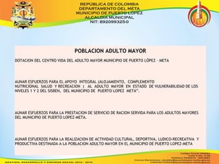 POBLACION ADULTO MAYOR 
DOTACION DEL CENTRO VIDA DEL ADULTO MAYOR MUNICIPIO DE PUERTO LÓPEZ – META 
AUNAR ESFUERZOS PARA EL APOYO INTEGRAL (ALOJAMIENTO, COMPLEMENTO 
NUTRICIONAL SALUD Y RECREACION ) AL ADULTO MAYOR EN ESTADO DE VULNERABILIDAD DE LOS 
NIVELES 1 Y 2 DEL SISBEN, DEL MUNICIPIO DE PUERTO LOPEZ META”. 
AUNAR ESFUERZOS PARA LA PRESTACION DE SERVICIO DE RACION SERVIDA PARA LOS ADULTOS MAYORES 
DEL MUNICIPIO DE PUERTO LOPEZ-META. 
AUNAR ESFUERZOS PARA LA REALIZACION DE ACTIVIDAD CULTURAL, DEPORTIVA, LUDICO-RECREATIVA Y 
PRODUCTIVA DESTINADA A LA POBLACION ADULTO MAYOR EN EL MUNICIPIO DE PUERTO LOPEZ-META 
 