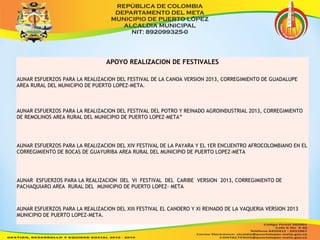 APOYO REALIZACION DE FESTIVALES 
AUNAR ESFUERZOS PARA LA REALIZACION DEL FESTIVAL DE LA CANOA VERSION 2013, CORREGIMIENTO DE GUADALUPE 
AREA RURAL DEL MUNICIPIO DE PUERTO LOPEZ-META. 
AUNAR ESFUERZOS PARA LA REALIZACION DEL FESTIVAL DEL POTRO Y REINADO AGROINDUSTRIAL 2013, CORREGIMIENTO 
DE REMOLINOS AREA RURAL DEL MUNICIPIO DE PUERTO LOPEZ-META” 
AUNAR ESFUERZOS PARA LA REALIZACION DEL XIV FESTIVAL DE LA PAYARA Y EL 1ER ENCUENTRO AFROCOLOMBIANO EN EL 
CORREGIMIENTO DE BOCAS DE GUAYURIBA AREA RURAL DEL MUNICIPIO DE PUERTO LOPEZ-META 
AUNAR ESFUERZOS PARA LA REALIZACION DEL VI FESTIVAL DEL CARIBE VERSION 2013, CORREGIMIENTO DE 
PACHAQUIARO AREA RURAL DEL MUNICIPIO DE PUERTO LOPEZ- META 
AUNAR ESFUERZOS PARA LA REALIZACION DEL XIII FESTIVAL EL CANOERO Y XI REINADO DE LA VAQUERIA VERSION 2013 
MUNICIPIO DE PUERTO LOPEZ-META. 
 