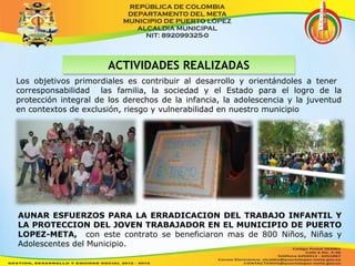 AACCTTIIVVIIDDAADDEESS RREEAALLIIZZAADDAASS 
Los objetivos primordiales es contribuir al desarrollo y orientándoles a tener 
corresponsabilidad las familia, la sociedad y el Estado para el logro de la 
protección integral de los derechos de la infancia, la adolescencia y la juventud 
en contextos de exclusión, riesgo y vulnerabilidad en nuestro municipio 
AUNAR ESFUERZOS PARA LA ERRADICACION DEL TRABAJO INFANTIL Y 
LA PROTECCION DEL JOVEN TRABAJADOR EN EL MUNICIPIO DE PUERTO 
LOPEZ-META, con este contrato se beneficiaron mas de 800 Niños, Niñas y 
Adolescentes del Municipio. 
 