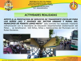 AACCTTIIVVIIDDAADDEESS RREEAALLIIZZAADDAASS 
APOYO A LA PRESTACION DE SERVICIO DE TRANSPORTE ESCOLAR PARA 
LOS NIÑOS (AS) Y JOVENES DEL SECTOR URBANO Y RURAL DEL 
MUNICIPIO DE PUERTO LOPEZ-META” este contrato fue realizado mediante 
cofinanciación con la Secretaria de Educación Departamental (Gobernación del 
Meta) , se beneficiaron 520 Niños, Niñas y Adolescentes del Municipio con 12 
Rutas Escolares. 
 