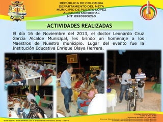 AACCTTIIVVIIDDAADDEESS RREEAALLIIZZAADDAASS 
El día 16 de Noviembre del 2013, el doctor Leonardo Cruz 
García Alcalde Municipal, les brindo un homenaje a los 
Maestros de Nuestro municipio. Lugar del evento fue la 
Institución Educativa Enrique Olaya Herrera. 
 