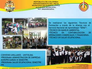 Se realizaron los siguientes Técnicos de 
Formación a través de la Alianza con el 
Servició Nacional de Aprendizaje “SENA”: 
•TECNICO EN MANEJO AMBIENTAL. 
•TECNICO EN CONTABILIZACION DE 
OPERACIONES COMERCIALES Y FINANCIERAS. 
•TÉCNICO EN SALUD OCUPACIONAL 
CONVENIO UNILLANOS – UNITOLIMA 
•PROGRAMA ADMINISTRACION DE EMPRESAS 
AGROPECUARIAS XI SEMESTRE. 
•PROGRAMA SALUD OCUPACIONAL SEMESTRE 
VIII 
 