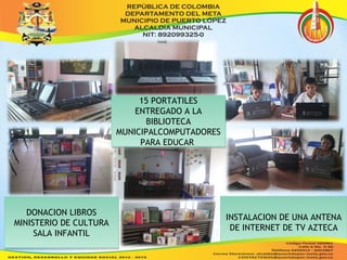 15 PORTATILES 
ENTREGADO A LA 
15 PORTATILES 
ENTREGADO A LA 
BIBLIOTECA 
BIBLIOTECA 
MUNICIPALCOMPUTADORES 
MUNICIPALCOMPUTADORES 
PARA EDUCAR 
PARA EDUCAR 
DONACION LIBROS 
DONACION LIBROS 
MINISTERIO DE CULTURA 
MINISTERIO DE CULTURA 
SALA INFANTIL 
SALA INFANTIL 
INSTALACION DE UNA ANTENA 
DE INTERNET DE TV AZTECA 
INSTALACION DE UNA ANTENA 
DE INTERNET DE TV AZTECA 
 