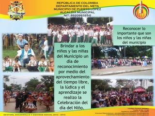 Brindar a los 
niños y las niñas 
del Municipio un 
Brindar a los 
niños y las niñas 
del Municipio un 
día de 
día de 
reconocimiento 
por medio del 
aprovechamiento 
del tiempo libre, 
la lúdica y el 
aprendizaje se 
reconocimiento 
por medio del 
aprovechamiento 
del tiempo libre, 
la lúdica y el 
aprendizaje se 
realizo la 
realizo la 
Celebración del 
día del Niño. 
Celebración del 
día del Niño. 
Reconocer lo 
Reconocer lo 
importante que son 
los niños y las niñas 
importante que son 
los niños y las niñas 
del municipio 
del municipio 
 
