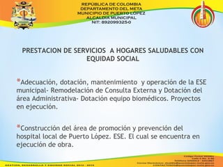 PRESTACION DE SERVICIOS A HOGARES SALUDABLES CON 
EQUIDAD SOCIAL 
*Adecuación, dotación, mantenimiento y operación de la ESE 
municipal- Remodelación de Consulta Externa y Dotación del 
área Administrativa- Dotación equipo biomédicos. Proyectos 
en ejecución. 
*Construcción del área de promoción y prevención del 
hospital local de Puerto López. ESE. El cual se encuentra en 
ejecución de obra. 
 