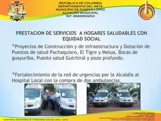 PRESTACION DE SERVICIOS A HOGARES SALUDABLES CON 
EQUIDAD SOCIAL 
*Proyectos de Construcción y de infraestructura y Dotación de 
Puestos de salud Pachaquiaro, El Tigre y Melua, Bocas de 
guayuriba, Puesto salud Guichiral y pozo profundo. 
*Fortalecimiento de la red de urgencias por la Alcaldía al 
Hospital Local con la compra de dos ambulancias. 
 