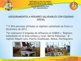 ASEGURAMIENTO A HOGARES SALUDABLES CON EQUIDAD 
SOCIAL 
*17,854 personas afiliadas al régimen subsidiado de Enero a 
Diciembre de 2013. 
*Se realizaron 5 brigadas de Afiliacion al SISBEN y Régimen 
Subsidiado en el área urbana y rural. Barrio Policarpa, IE 
capitán Miguel Lara, Puerto Guadalupe, Melua, Pachaquiaro. 
 
