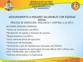 ASEGURAMIENTO A HOGARES SALUDABLES CON EQUIDAD 
SOCIAL 
PROCESO DE INSPECCIÓN, VIGILANCIA Y CONTROL A LA EPS-S 
Actividad realizada mediante: 
*Visitas de verificación a las EPS-S. 
*Recolección de quejas y reclamos de usuarios. 
*Requerimientos a las EPS-S. 
*Actos Administrativos de ejecución. 
*Verificación de Novedades. 
*Verificación y giro de liquidaciones mensuales del FOSYGA. 
*Solicitud de soportes de continuidad (Circular 006 de 2011) (Póliza alto 
costo, Parafiscales, paz y salvos IPS). 
*Informes Bimensuales a la Supersalud. 
 