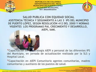 SALUD PUBLICA CON EQUIDAD SOCIAL 
ASISTENCIA TÉCNICA Y SEGUIMIENTO A LAS 3 IPS DEL MUNICIPIO 
DE PUERTO LÓPEZ, SEGÚN RESOLUCIÓN 412 DEL 2000 Y NORMAS 
VIGENTES LOS PROGRAMAS PAI, CRECIMIENTO Y DESARROLLO, 
AIEPI, IAMI. 
*Capacitación en la Estrategia AIEPI a personal de las diferentes IPS 
del Municipio, en jornada de actualización realizada por la SLS y 
Hospital Local. 
*Capacitación en AIEPI Comunitario agentes comunitarias, madres 
comunitarias y auxiliares de los puestos de salud. 
 