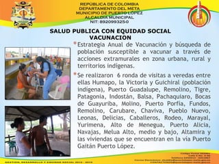 SALUD PUBLICA CON EQUIDAD SOCIAL 
VACUNACION 
*Estrategia Anual de Vacunación y búsqueda de 
población susceptible a vacunar a través de 
acciones extramurales en zona urbana, rural y 
territorios indígenas. 
*Se realizaron 6 ronda de visitas a veredas entre 
ellas Humapo, la Victoria y Guichiral (población 
indígena), Puerto Guadalupe, Remolino, Tigre, 
Patagonia, Indostán, Balsa, Pachaquiaro, Bocas 
de Guayuriba, Molino, Puerto Porfía, Fundos, 
Remolino, Carubare, Chaviva, Pueblo Nuevo, 
Leonas, Delicias, Caballeros, Rodeo, Marayal, 
Yurimena, Alto de Menegua, Puerto Alicia, 
Navajas, Melua Alto, medio y bajo, Altamira y 
las viviendas que se encuentran en la vía Puerto 
Gaitán Puerto López. 
 