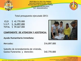 Total presupuesto ejecutado 2013: 
ICLD $ 42.770.000 
S.G.P. $ 16.897.000 
TOTAL $ 59.667.000 
COMPONENTE DE ATENCION Y ASISTENCIA: 
Ayuda Humanitaria Inmediata: 
Mercados: $16.897.000 
Subsidio de Arrendamiento de vivienda, 
Gastos Funerarios y Atención: $42.770.000 
 