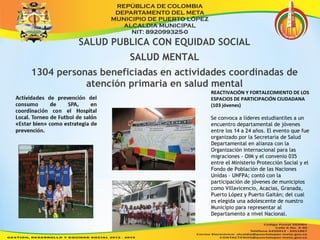 SALUD PUBLICA CON EQUIDAD SOCIAL 
SALUD MENTAL 
1304 personas beneficiadas en actividades coordinadas de 
atención primaria en salud mental 
REACTIVACIÓN Y FORTALECIMIENTO DE LOS 
ESPACIOS DE PARTICIPACIÓN CIUDADANA 
(103 jóvenes) 
Se convoca a líderes estudiantiles a un 
encuentro departamental de jóvenes 
entre los 14 a 24 años. El evento que fue 
organizado por la Secretaria de Salud 
Departamental en alianza con la 
Organización internacional para las 
migraciones - OIM y el convenio 035 
entre el Ministerio Protección Social y el 
Fondo de Población de las Naciones 
Unidas – UNFPA; contó con la 
participación de jóvenes de municipios 
como Villavicencio, Acacias, Granada, 
Puerto López y Puerto Gaitán; del cual 
es elegida una adolescente de nuestro 
Municipio para representar al 
Departamento a nivel Nacional. 
 