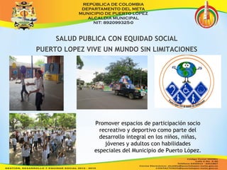 SALUD PUBLICA CON EQUIDAD SOCIAL 
PUERTO LOPEZ VIVE UN MUNDO SIN LIMITACIONES 
Promover espacios de participación socio 
recreativo y deportivo como parte del 
desarrollo integral en los niños, niñas, 
jóvenes y adultos con habilidades 
especiales del Municipio de Puerto López. 
 