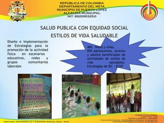 SALUD PUBLICA CON EQUIDAD SOCIAL 
ESTILOS DE VIDA SALUDABLE 
400 Niños y niñas, 
850 adolescentes, jóvenes 
y adultos beneficiados de 
actividades de estilos de 
vida saludables. 
Estrategias de IEC - ECNT 
Diseño e implementación 
de Estrategias para la 
promoción de la actividad 
física en escenarios 
educativos, redes y 
grupos comunitarios 
laborales 
 