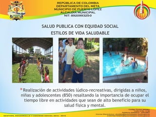 SALUD PUBLICA CON EQUIDAD SOCIAL 
ESTILOS DE VIDA SALUDABLE 
*Realización de actividades lúdico-recreativas, dirigidas a niños, 
niñas y adolescentes (850) resaltando la importancia de ocupar el 
tiempo libre en actividades que sean de alto beneficio para su 
salud física y mental. 
 