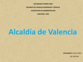 UNIVERSIDAD FERMIN TORO
DECANATO DE CIENCIAS ECONÓMICAS Y SOCIALES
LICENCIATURA EN ADMINISTRACION
CABUDARE- LARA
Alcaldía de Valencia
ESTUDIANTE: ELIAS FLORES
CI: 24297661
 