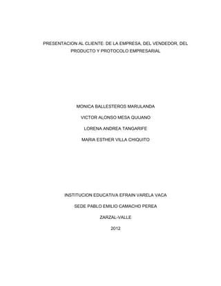 PRESENTACION AL CLIENTE: DE LA EMPRESA, DEL VENDEDOR, DEL
          PRODUCTO Y PROTOCOLO EMPRESARIAL




             MONICA BALLESTEROS MARULANDA

              VICTOR ALONSO MESA QUIJANO

                LORENA ANDREA TANGARIFE

               MARIA ESTHER VILLA CHIQUITO




        INSTITUCION EDUCATIVA EFRAIN VARELA VACA

            SEDE PABLO EMILIO CAMACHO PEREA

                      ZARZAL-VALLE

                          2012
 